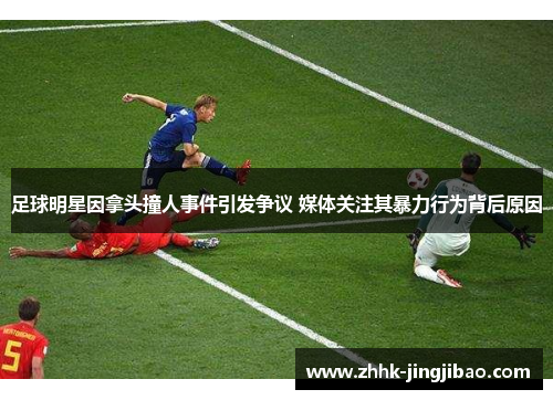 足球明星因拿头撞人事件引发争议 媒体关注其暴力行为背后原因