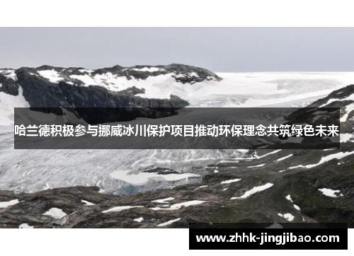 哈兰德积极参与挪威冰川保护项目推动环保理念共筑绿色未来