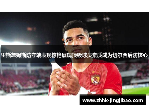 里斯詹姆斯防守端表现惊艳展现顶级球员素质成为切尔西后防核心