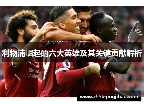 利物浦崛起的六大英雄及其关键贡献解析