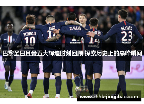 巴黎圣日耳曼五大辉煌时刻回顾 探索历史上的巅峰瞬间