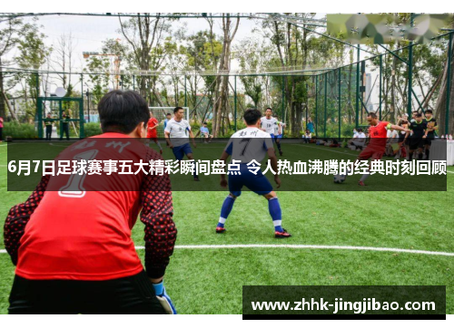 6月7日足球赛事五大精彩瞬间盘点 令人热血沸腾的经典时刻回顾