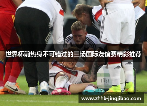 世界杯前热身不可错过的三场国际友谊赛精彩推荐