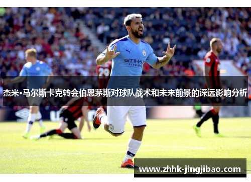 杰米·马尔斯卡克转会伯恩茅斯对球队战术和未来前景的深远影响分析