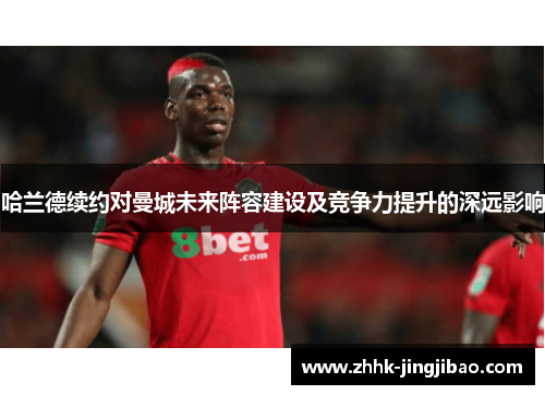 哈兰德续约对曼城未来阵容建设及竞争力提升的深远影响