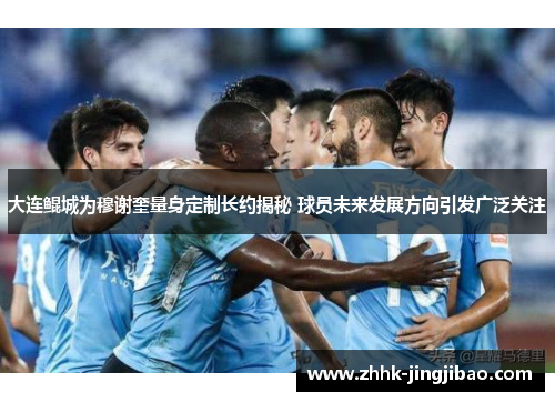 大连鲲城为穆谢奎量身定制长约揭秘 球员未来发展方向引发广泛关注