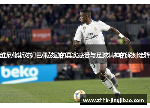维尼修斯对姆巴佩鼓励的真实感受与足球精神的深刻诠释