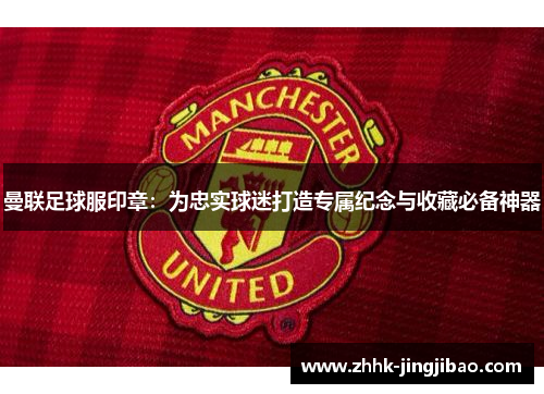 曼联足球服印章：为忠实球迷打造专属纪念与收藏必备神器