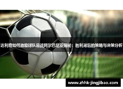 达利奇如何激励球队迎战阿尔巴尼亚揭秘：胜利背后的策略与决策分析